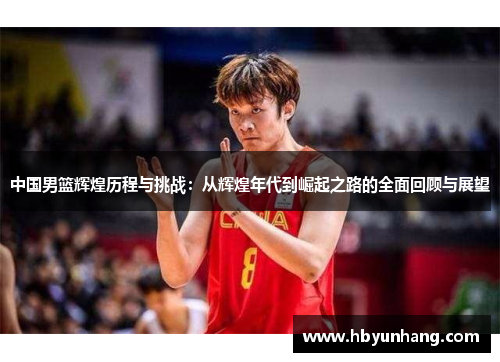 中国男篮辉煌历程与挑战：从辉煌年代到崛起之路的全面回顾与展望