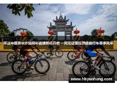 环法中国赛长沙站精彩直播即将开启 一同见证国际顶级自行车赛事风采